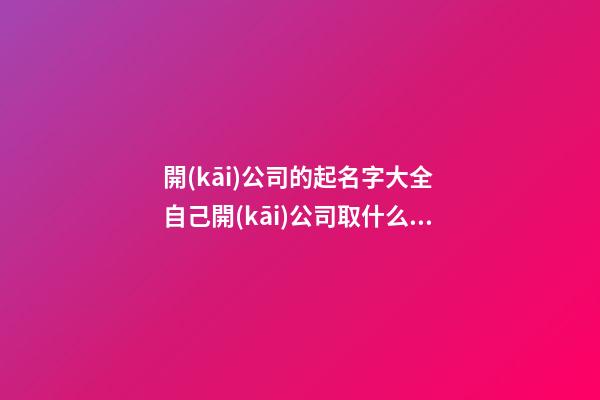 開(kāi)公司的起名字大全 自己開(kāi)公司取什么名字好